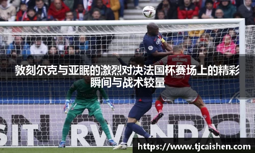 敦刻尔克与亚眠的激烈对决法国杯赛场上的精彩瞬间与战术较量