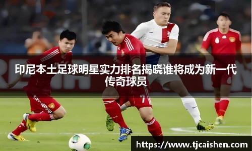 印尼本土足球明星实力排名揭晓谁将成为新一代传奇球员