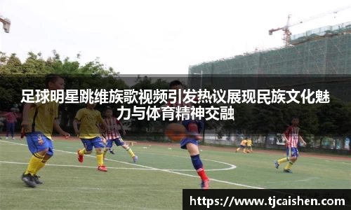 足球明星跳维族歌视频引发热议展现民族文化魅力与体育精神交融
